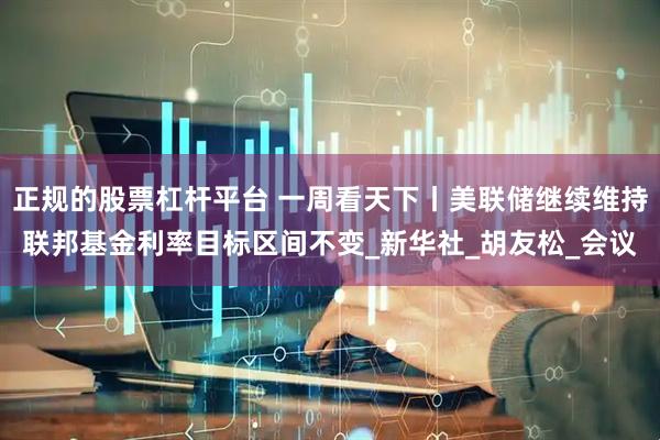 正规的股票杠杆平台 一周看天下丨美联储继续维持联邦基金利率目标区间不变_新华社_胡友松_会议