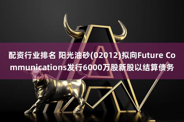 配资行业排名 阳光油砂(02012)拟向Future Communications发行6000万股新股以结算债务