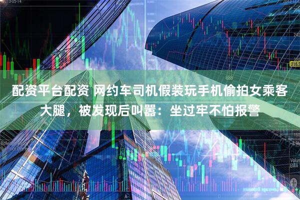 配资平台配资 网约车司机假装玩手机偷拍女乘客大腿，被发现后叫嚣：坐过牢不怕报警