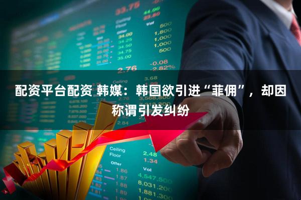配资平台配资 韩媒：韩国欲引进“菲佣”，却因称谓引发纠纷