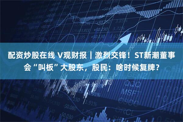 配资炒股在线 V观财报｜激烈交锋！ST新潮董事会“叫板”大股东，股民：啥时候复牌？
