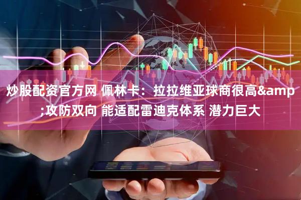 炒股配资官方网 佩林卡：拉拉维亚球商很高&攻防双向 能适配雷迪克体系 潜力巨大