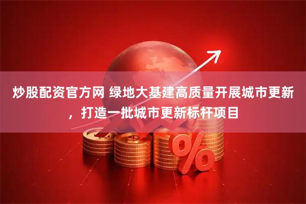 炒股配资官方网 绿地大基建高质量开展城市更新，打造一批城市更新标杆项目