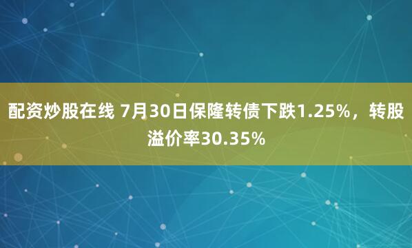 配资炒股在线 7月30日保隆转债下跌1.25%，转股溢价率30.35%