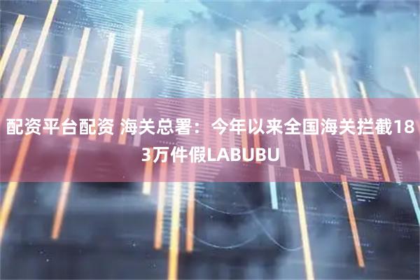 配资平台配资 海关总署：今年以来全国海关拦截183万件假LABUBU