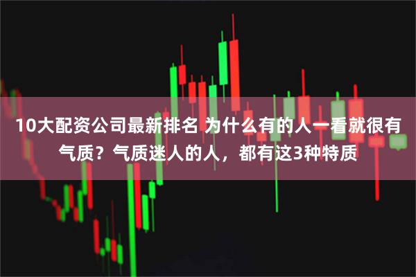 10大配资公司最新排名 为什么有的人一看就很有气质？气质迷人的人，都有这3种特质