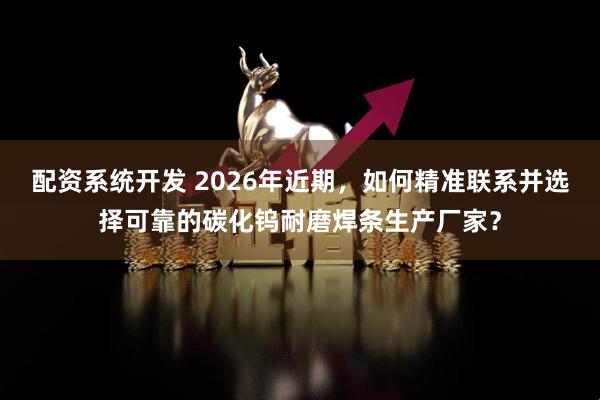 配资系统开发 2026年近期，如何精准联系并选择可靠的碳化钨耐磨焊条生产厂家？