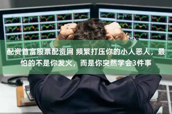 配资首富股票配资网 频繁打压你的小人恶人，最怕的不是你发火，而是你突然学会3件事